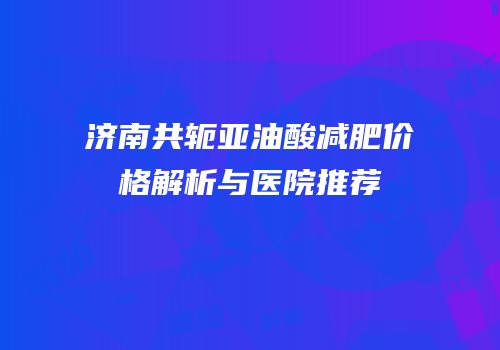 济南共轭亚油酸减肥价格解析与医院推荐