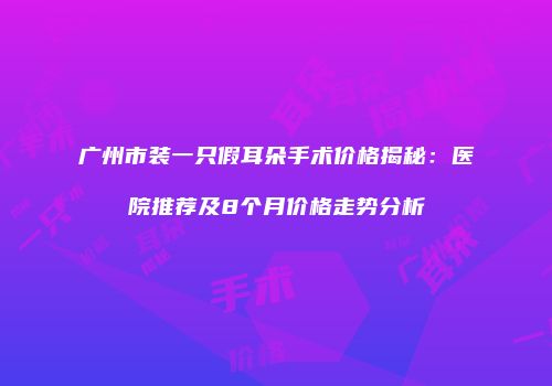 广州市装一只假耳朵手术价格揭秘：医院推荐及8个月价格走势分析