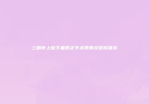 三明市上脸下垂矫正手术费用及医院推荐