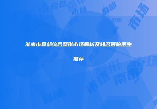 淮南市鼻部综合整形市场解析及知名医院医生推荐
