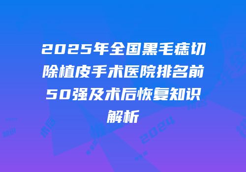 2025年全国黑毛痣切除植皮手术医院排名前50强及术后恢复知识解析