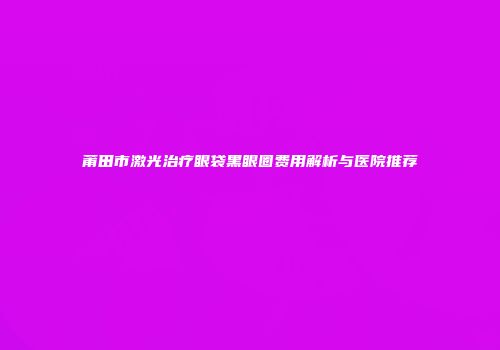 莆田市激光治疗眼袋黑眼圈费用解析与医院推荐