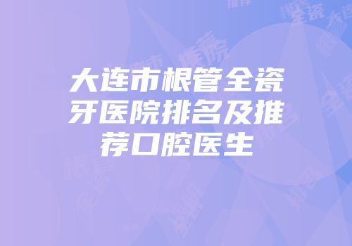 大连市根管全瓷牙医院排名及推荐口腔医生