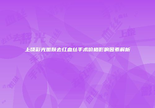 上饶彩光嫩肤去红血丝手术价格影响因素解析