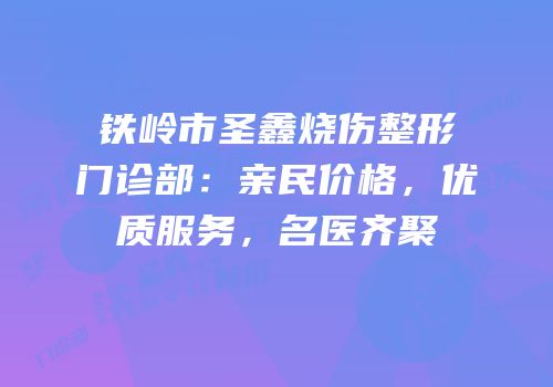 铁岭市圣鑫烧伤整形门诊部：亲民价格，优质服务，名医齐聚
