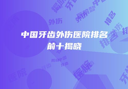 中国牙齿外伤医院排名前十揭晓