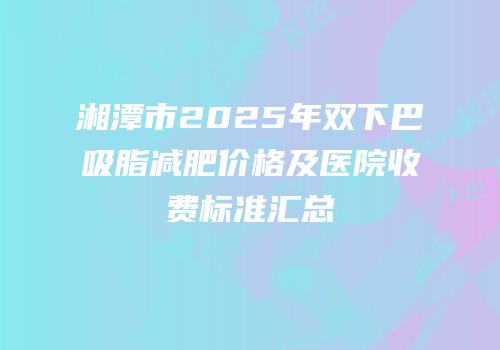 湘潭市2025年双下巴吸脂减肥价格及医院收费标准汇总