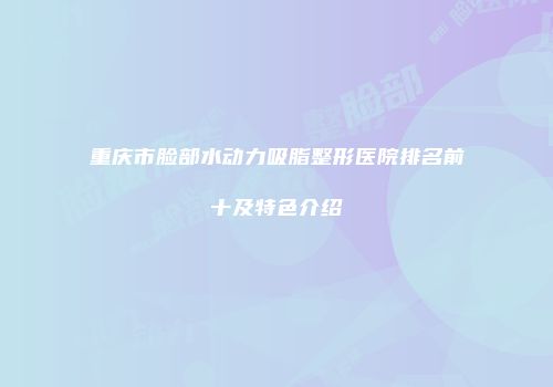 重庆市脸部水动力吸脂整形医院排名前十及特色介绍