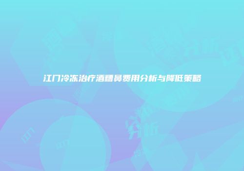江门冷冻治疗酒糟鼻费用分析与降低策略