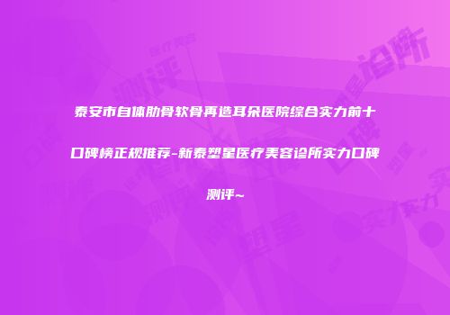 泰安市自体肋骨软骨再造耳朵医院综合实力前十口碑榜正规推荐-新泰塑星医疗美容诊所实力口碑测评~