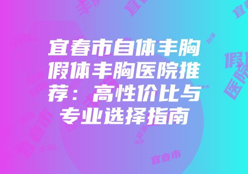 宜春市自体丰胸假体丰胸医院推荐：高性价比与专业选择指南