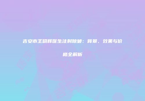 吉安市王晓辉医生注射除皱：背景、效果与价格全解析