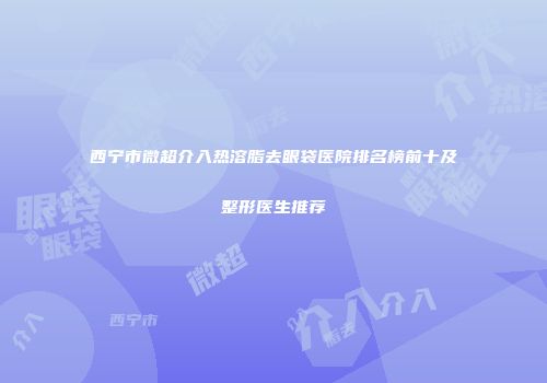 西宁市微超介入热溶脂去眼袋医院排名榜前十及整形医生推荐