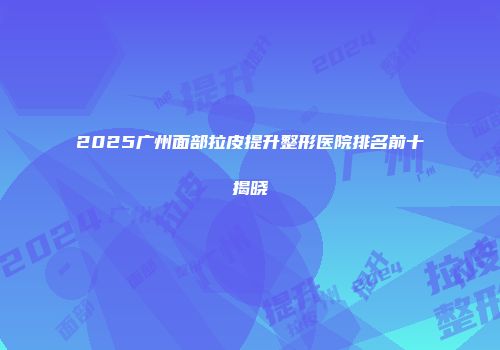 2025广州面部拉皮提升整形医院排名前十揭晓