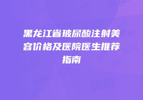黑龙江省玻尿酸注射美容价格及医院医生推荐指南