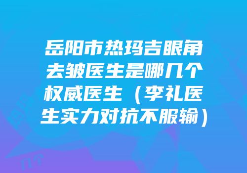 岳阳市热玛吉眼角去皱医生是哪几个权威医生（李礼医生实力对抗不服输）