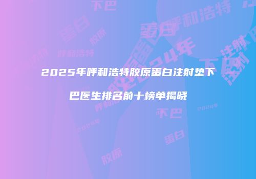 2025年呼和浩特胶原蛋白注射垫下巴医生排名前十榜单揭晓