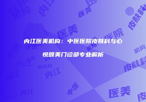 内江医美机构：中医医院皮肤科与心悦颐美门诊部专业解析