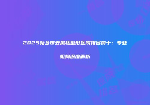 2025新乡市去黑痣整形医院排名前十：专业机构深度解析