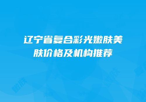 辽宁省复合彩光嫩肤美肤价格及机构推荐