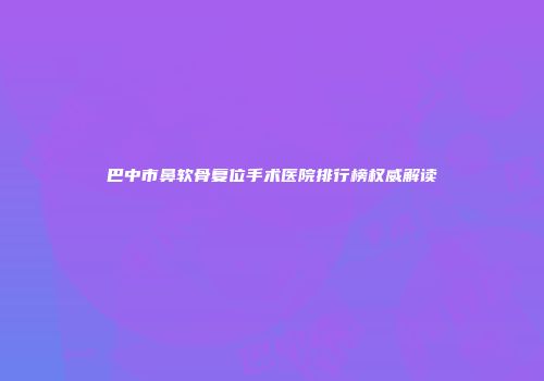 巴中市鼻软骨复位手术医院排行榜权威解读