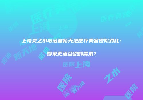 上海灵之水与诺迪新天地医疗美容医院对比：哪家更适合您的需求？
