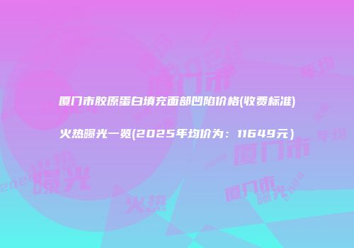厦门市胶原蛋白填充面部凹陷价格(收费标准)火热曝光一览(2025年均价为：11649元）