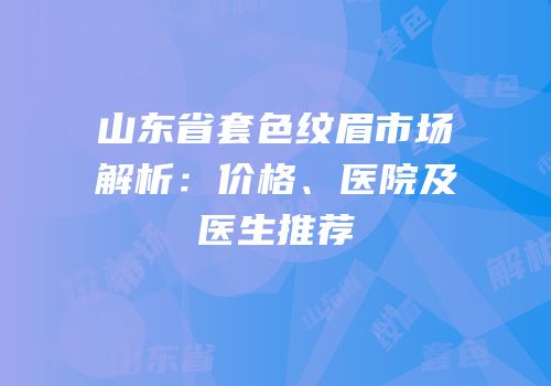 山东省套色纹眉市场解析：价格、医院及医生推荐