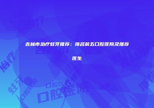 吉林市治疗蛀牙推荐：排名前五口腔医院及推荐医生