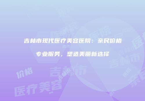 吉林市现代医疗美容医院：亲民价格专业服务，塑造美丽新选择