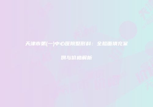 天津市第(一)中心医院整形科：全脸面填充案例与价格解析