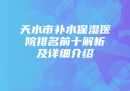 天水市补水保湿医院排名前十解析及详细介绍