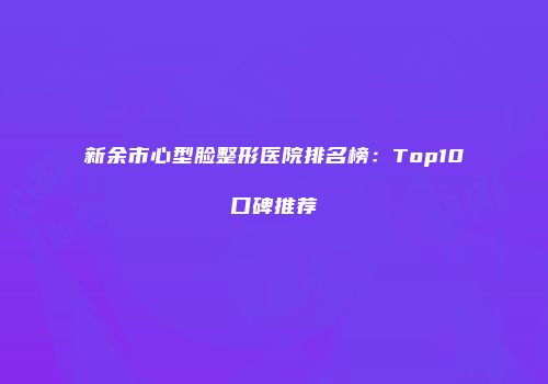 新余市心型脸整形医院排名榜：Top10口碑推荐