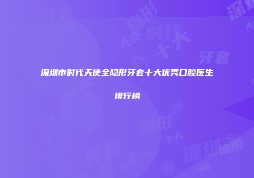 深圳市时代天使全隐形牙套十大优秀口腔医生排行榜