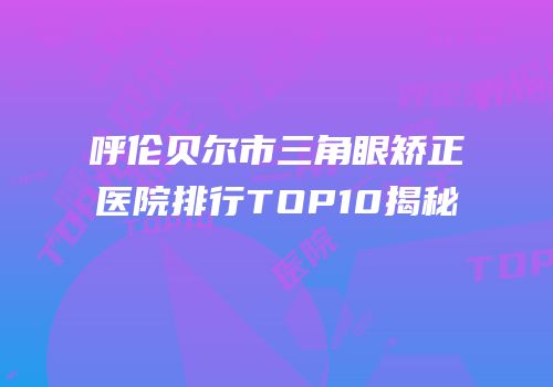 呼伦贝尔市三角眼矫正医院排行TOP10揭秘