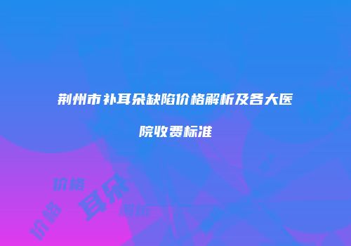 荆州市补耳朵缺陷价格解析及各大医院收费标准