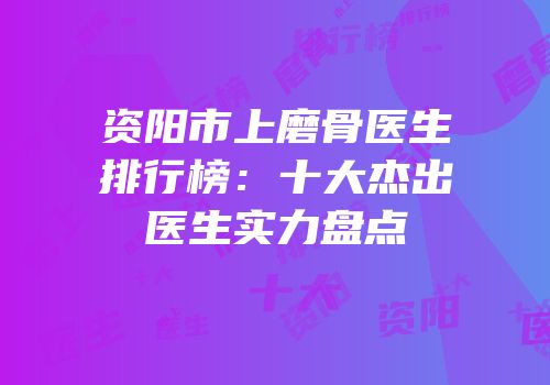 资阳市上磨骨医生排行榜：十大杰出医生实力盘点