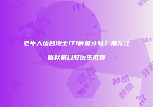 老年人适合瑞士ITI种植牙吗？黑龙江省权威口腔医生推荐