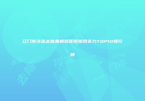 江门市冷冻去除黄褐斑医院综合实力TOP10排行榜