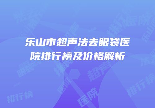 乐山市超声法去眼袋医院排行榜及价格解析