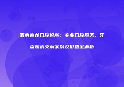 渭南春龙口腔诊所：专业口腔服务，牙齿烤瓷支解案例及价格全解析