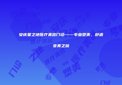 安庆星之地医疗美容门诊——专业塑美，舒适变美之旅