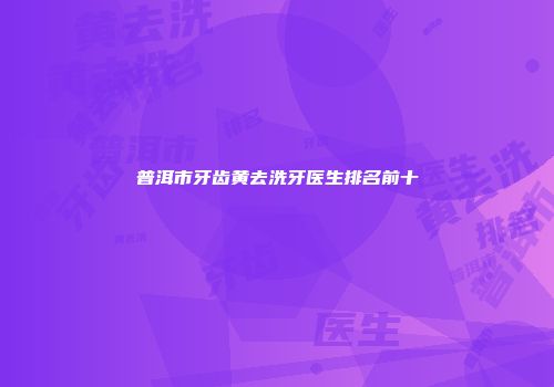 普洱市牙齿黄去洗牙医生排名前十