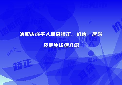 洛阳市成年人耳朵矫正：价格、医院及医生详细介绍