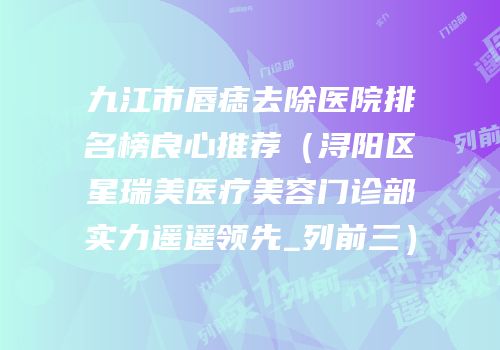 九江市唇痣去除医院排名榜良心推荐（浔阳区星瑞美医疗美容门诊部实力遥遥领先_列前三）