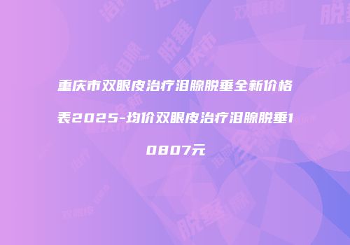 重庆市双眼皮治疗泪腺脱垂全新价格表2025-均价双眼皮治疗泪腺脱垂10807元