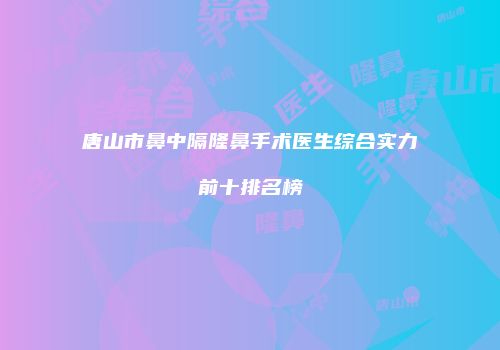 唐山市鼻中隔隆鼻手术医生综合实力前十排名榜