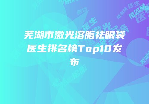 芜湖市激光溶脂祛眼袋医生排名榜Top10发布
