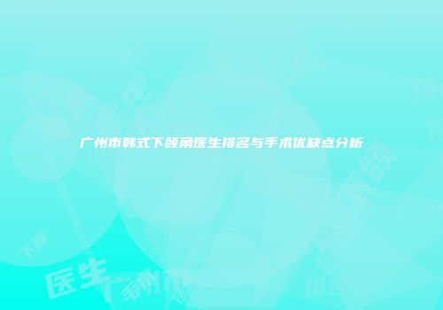 广州市韩式下颌角医生排名与手术优缺点分析