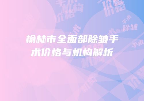 榆林市全面部除皱手术价格与机构解析